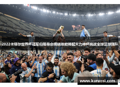 2022卡塔尔世界杯冠军归属悬念揭晓谁能捧起大力神杯挑战全球足球强队