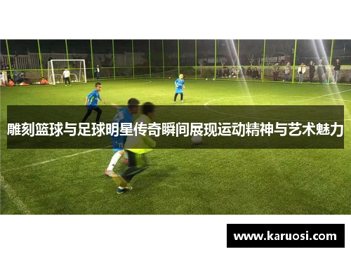 雕刻篮球与足球明星传奇瞬间展现运动精神与艺术魅力