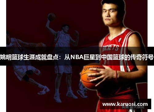 姚明篮球生涯成就盘点：从NBA巨星到中国篮球的传奇符号