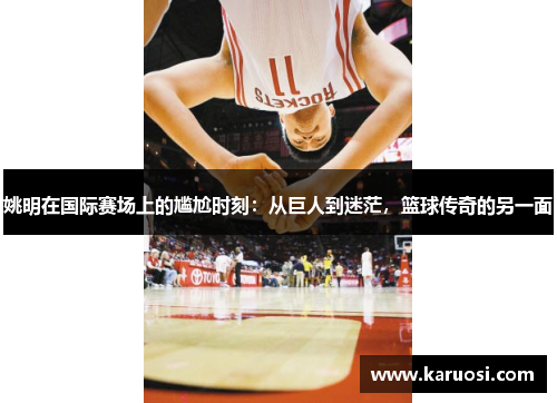 姚明在国际赛场上的尴尬时刻：从巨人到迷茫，篮球传奇的另一面
