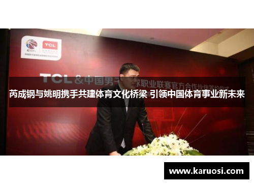 芮成钢与姚明携手共建体育文化桥梁 引领中国体育事业新未来