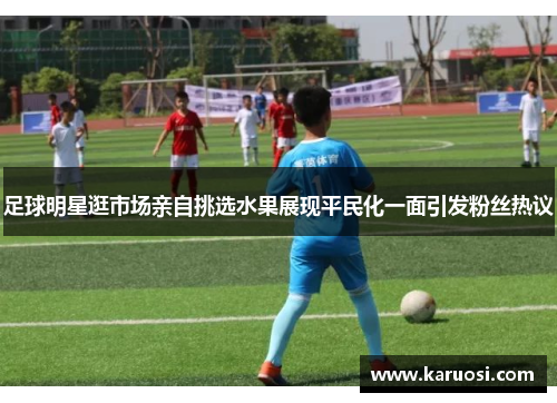 足球明星逛市场亲自挑选水果展现平民化一面引发粉丝热议