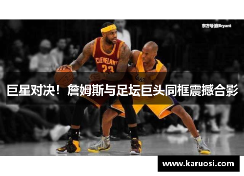 巨星对决！詹姆斯与足坛巨头同框震撼合影