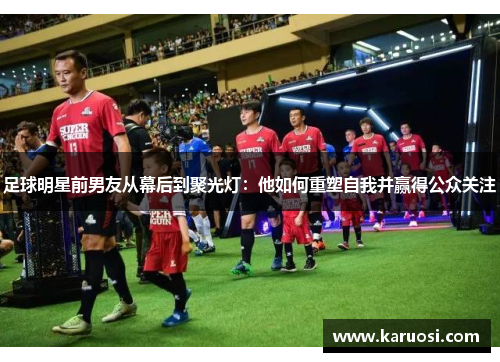 足球明星前男友从幕后到聚光灯：他如何重塑自我并赢得公众关注