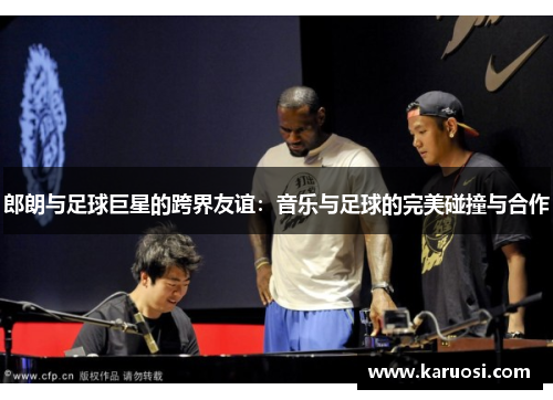 郎朗与足球巨星的跨界友谊：音乐与足球的完美碰撞与合作