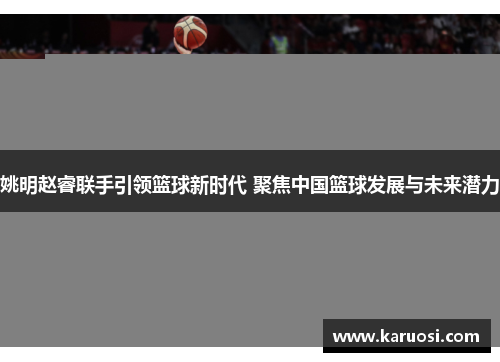 姚明赵睿联手引领篮球新时代 聚焦中国篮球发展与未来潜力