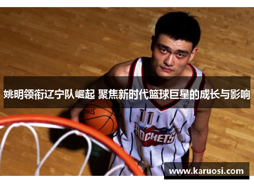 姚明领衔辽宁队崛起 聚焦新时代篮球巨星的成长与影响