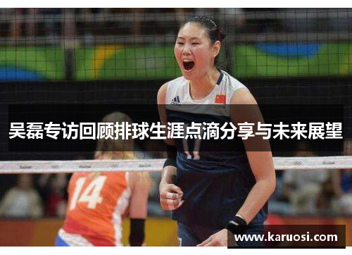 吴磊专访回顾排球生涯点滴分享与未来展望