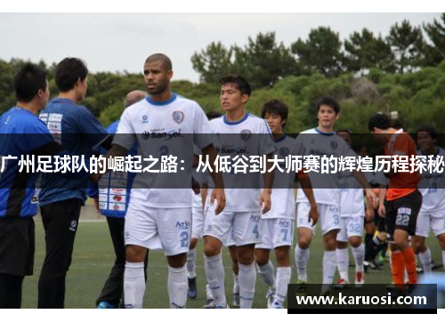 广州足球队的崛起之路：从低谷到大师赛的辉煌历程探秘