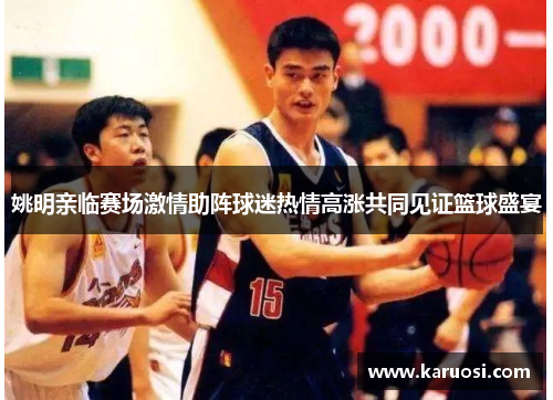 姚明亲临赛场激情助阵球迷热情高涨共同见证篮球盛宴