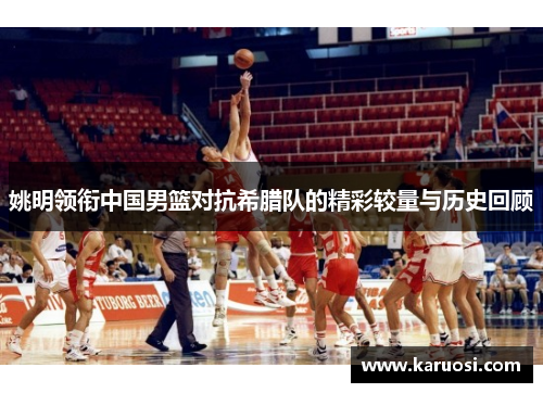 姚明领衔中国男篮对抗希腊队的精彩较量与历史回顾