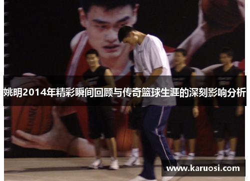 姚明2014年精彩瞬间回顾与传奇篮球生涯的深刻影响分析