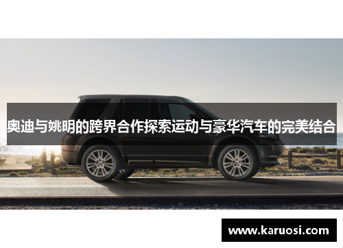 奥迪与姚明的跨界合作探索运动与豪华汽车的完美结合