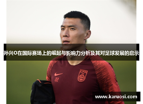 孙兴O在国际赛场上的崛起与影响力分析及其对足球发展的启示