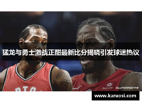 猛龙与勇士激战正酣最新比分揭晓引发球迷热议