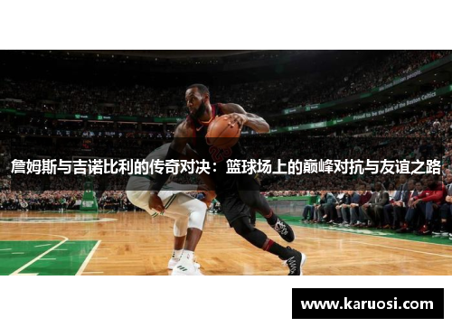 詹姆斯与吉诺比利的传奇对决：篮球场上的巅峰对抗与友谊之路